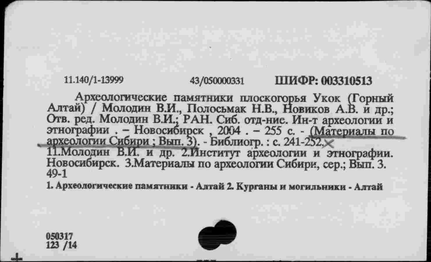 ﻿11.140/1-13999	43/050000331 ШИФР: 003310513
Археологические памятники плоскогорья Укок (Горный Алтай) / Молодан В.И., Полосьмак Н.В., Новиков А.В. и др.; Отв. ред. Молодин В.И.: РАН. Сиб. отд-ние. Ин-т археологии и этнографии . - Новосибирск .2004 . - 255 с. - (Материалы по «)логии Сибири ; Вып. 3). - Библиогр. : с. 241-Жх	‘
олодин В.И. и ’др. 2.Институт археологии и этнографии. Новосибирск. З.Материалы по археологии Сибири, сер.; Вып. 3.
1. Археологические памятники - Алтай 2. Курганы и могильники - Алтай
058317 123/14